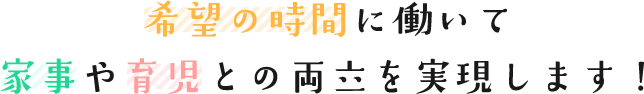 希望の時間に働いて家事や育児との両立を実現します！