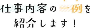 仕事内容の一例を紹介します！